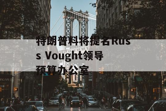 特朗普料将提名Russ Vought领导预算办公室